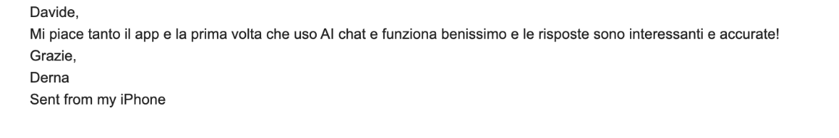 Davide, mi piace tanto il app e la prima volta che uso AI chat e funziona benissimo e le risposte sono interessanti e accurate! Grazie, Derna