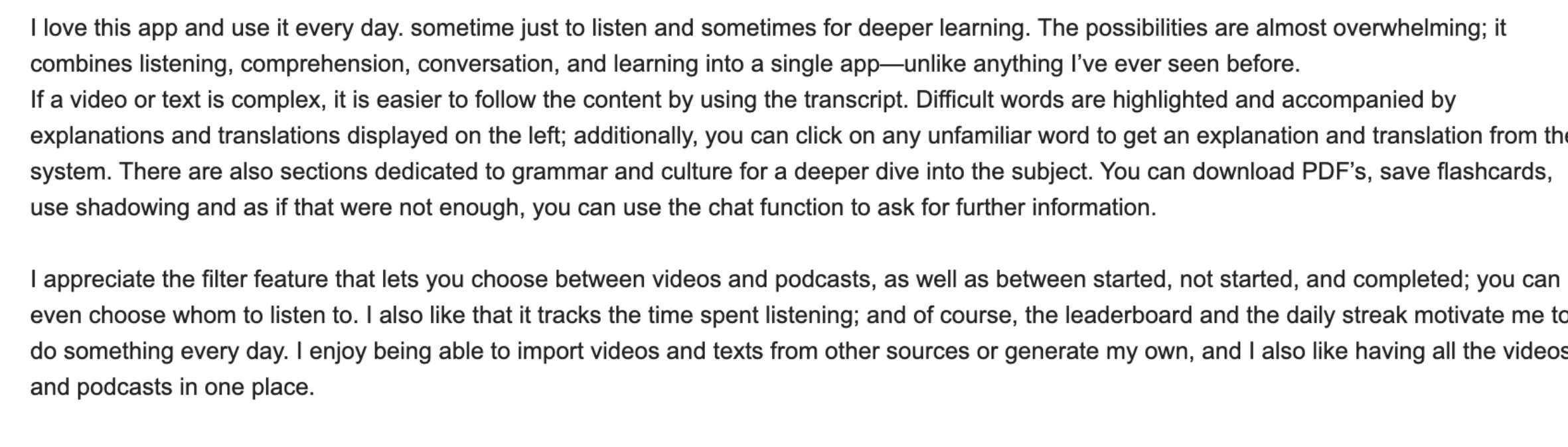 I love this app and use it every day, sometimes just to listen and sometimes for deeper learning. The possibilities are almost overwhelming; it combines listening, comprehension, conversation, and learning into a single app, unlike anything I've ever seen before. If a video or text is complex, it is easier to follow the content by using the transcript. Difficult words are highlighted and accompanied by explanations and translations. You can download PDFs, save flashcards, use shadowing and use the chat function to ask for further information.
