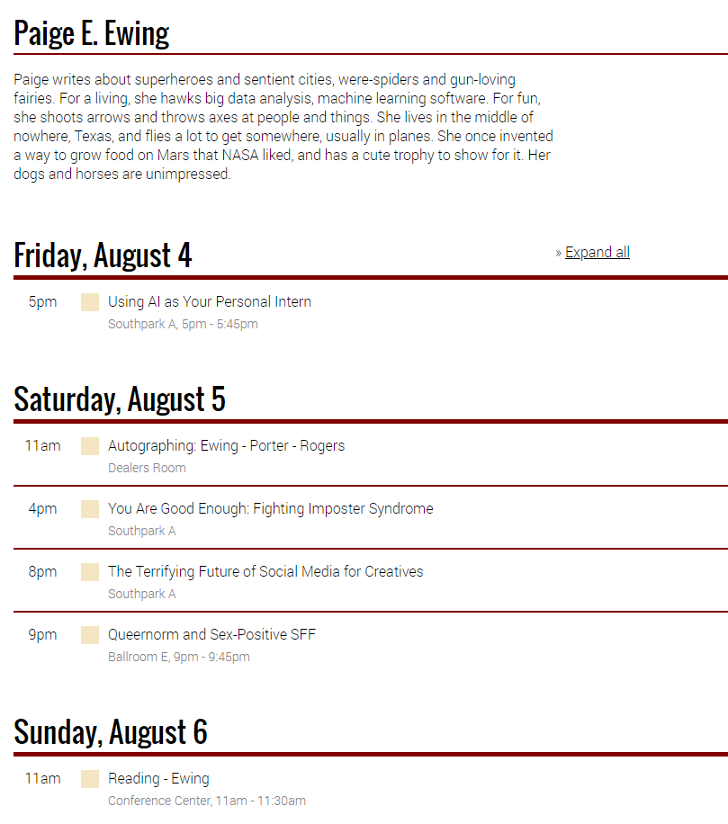 Friday, August 4 5 PM - Using AI as your Personal Intern - room Southpark A Saturday August 5 11 am – Autographing – Ewing, Porter, Rogers – Dealers Room 4 pm – You are good enough: Fighting Imposter Syndrome – room Southpark A 8 pm – The Terrifying Future of Social Media for Creatives – room Southpark A 9 pm – Queernorm and Sex-Positive SFF – Ballroom E Sunday, August 6 11 am – Reading – Ewing – Conference Center