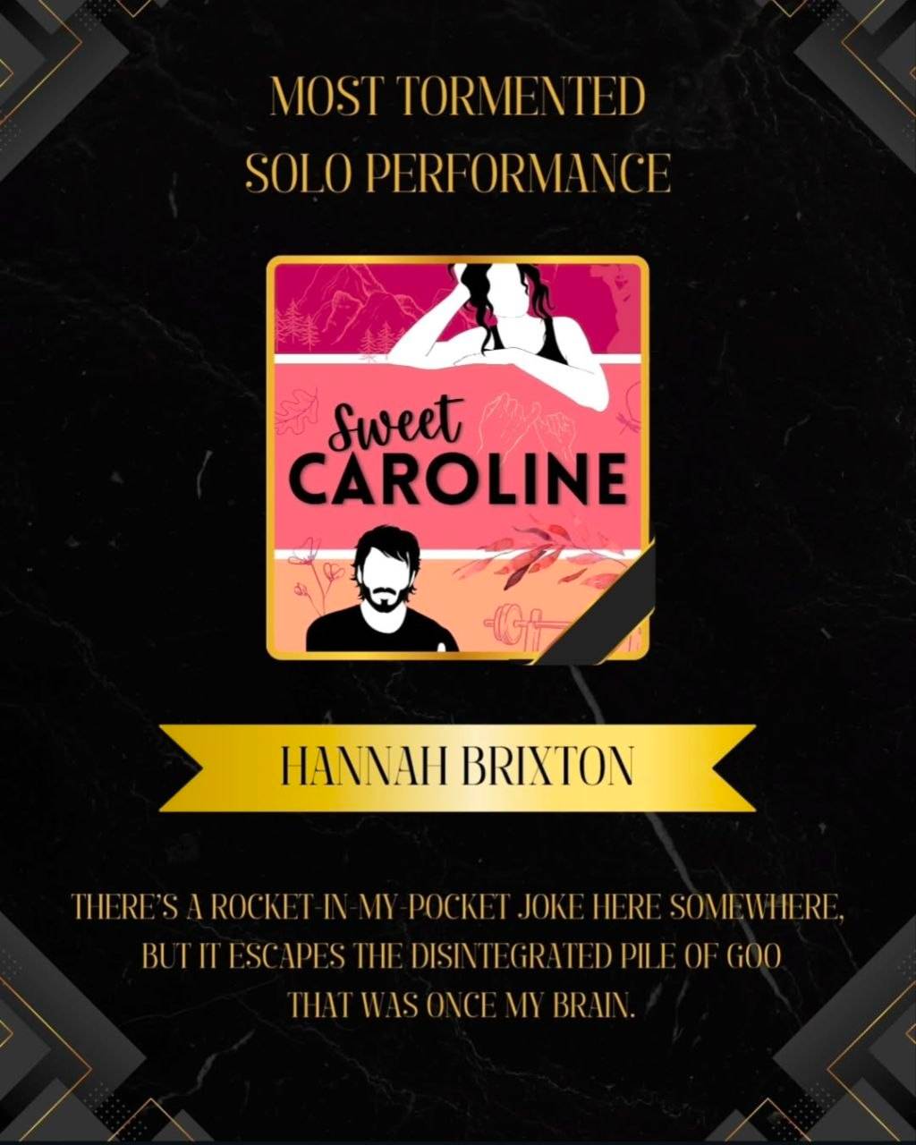 Black background with decorative motif at each corner. Square cropped book cover of Sweet Caroline is in the centre with gold banner reading "Hannah Brixton" below it. Text reads Most Tormented Solo Performance. Quote below reads "There's a rocket in my pocket joke here somewhere. but it escapes the disintegrated pile of goo that was once my brain."