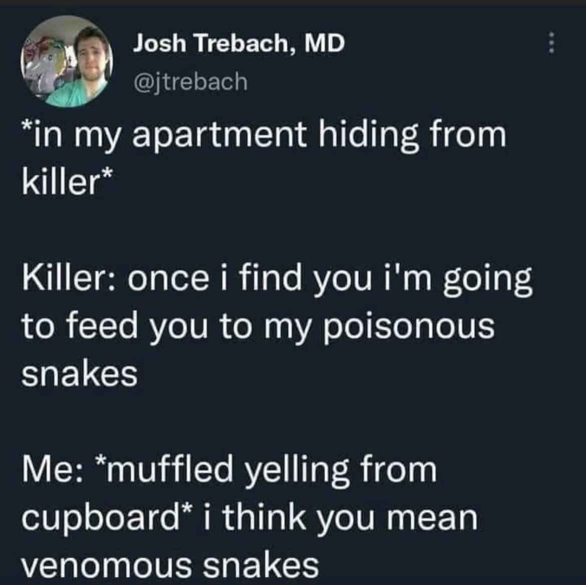 *In my apartment hiding from killer* Killer: once I find. you I'm going to feed you to my poisonous snakes! Me: *muffled yelling from  cupboard* I think you mean venomous snakes!