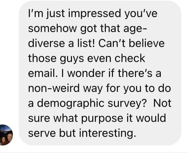 A screenshot of a message that reads: “I’m just impressed you’ve somehow got that age-diverse a list! Can’t believe those guys even check email. I wonder if there’s a non-weird way for you to do a demographic survey? Not sure what purpose it would serve but interesting.” 