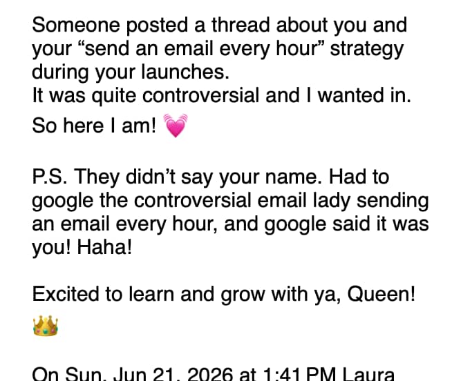 A screenshot of an email message that reads: “Someone posted a thread about you and your ‘send an email every hour’ strategy during your launches. It was quite controversial and I wanted in. So here I am! 💗 P.S. They didn’t say your name. Had to google the controversial email lady sending an email every hour, and google said it was you! Haha! Excited to learn and grow with ya, Queen! 👑”