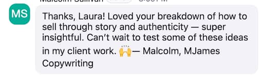 A chat message with a circular icon containing the initials "MS" in white on a teal background. The message reads: "Thanks, Laura! Loved your breakdown of how to sell through story and authenticity — super insightful. Can’t wait to test some of these ideas in my client work. 🙌 — Malcolm, MJames Copywriting."