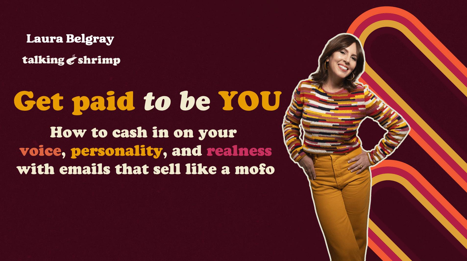 A promotional graphic for Laura Belgray’s Talking Shrimp program “Get Paid to Be YOU.” The text reads: “Get paid to be YOU — How to cash in on your voice, personality, and realness with emails that sell like a mofo.” Laura Belgray stands smiling on the right side wearing a colorful striped top and mustard-colored pants. The design features a retro-inspired burgundy background with bold yellow typography and curved orange and pink stripes.