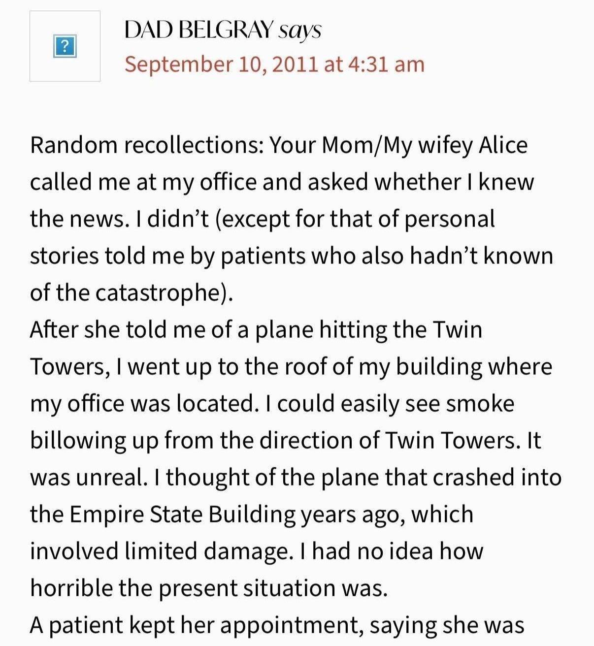 “DAD BELGRAY says, September 10, 2011 at 4:31 am. Random recollections: Your Mom/My wifey Alice called me at my office and asked whether I knew the news. I didn’t (except for that of personal stories told me by patients who also hadn’t known of the catastrophe). After she told me of a plane hitting the Twin Towers, I went up to the roof of my building where my office was located. I could easily see smoke billowing up from the direction of Twin Towers. It was unreal. I thought of the plane that crashed into the Empire State Building years ago, which involved limited damage. I had no idea how horrible the present situation was. A patient kept her appointment, saying she was”