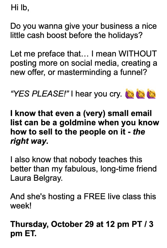 The email from Susie Moore reads: “Hi lb, Do you wanna give your business a nice little cash boost before the holidays? Let me preface that… I mean WITHOUT posting more on social media, creating a new offer, or masterminding a funnel? ‘YES PLEASE!’ I hear you cry. 🙋‍♀️🙋‍♀️🙋‍♀️ I know that even a (very) small email list can be a goldmine when you know how to sell to the people on it - the right way. I also know that nobody teaches this better than my fabulous, long-time friend Laura Belgray. And she’s hosting a FREE live class this week!”