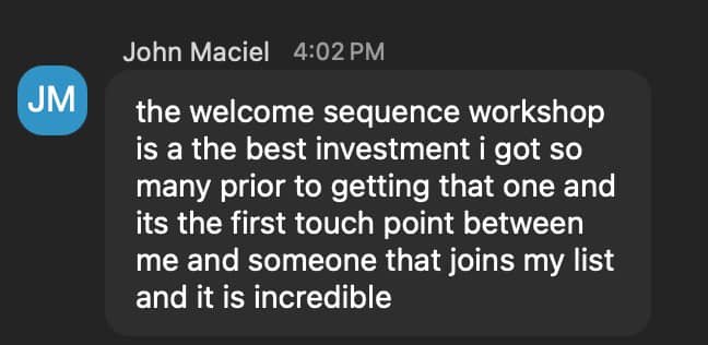 “the welcome sequence workshop is a the best investment i got so many prior to getting that one and its the first touch point between me and someone that joins my list and it is incredible”
