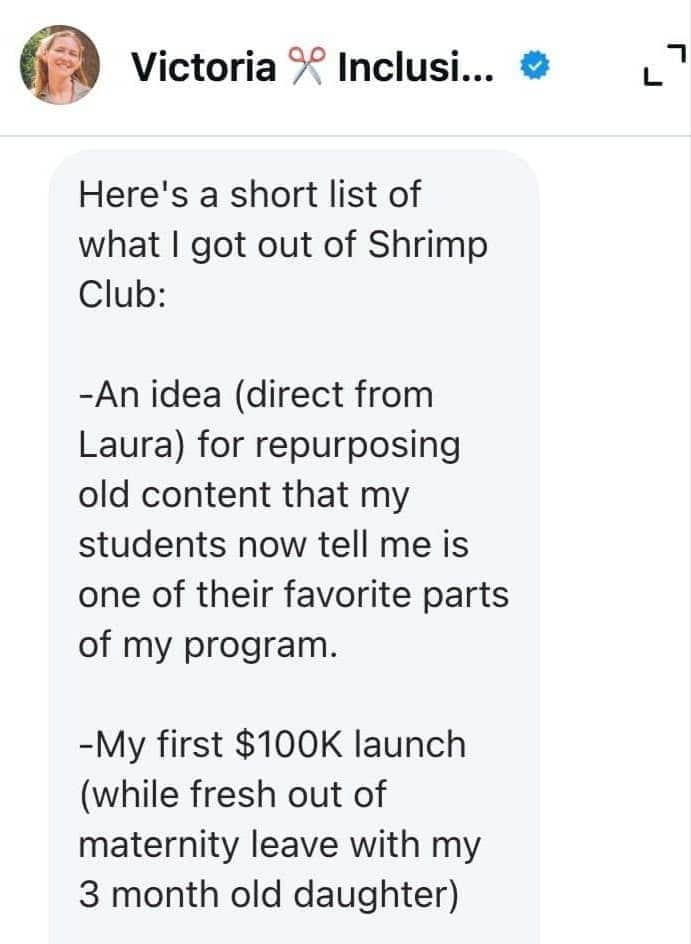Victoria wrote: “Here’s a short list of what I got out of Shrimp Club:  -An idea (direct from Laura) for repurposing old content that my students now tell me is one of their favorite parts of my program.  -My first $100K launch (while fresh out of maternity leave with my 3 month old daughter)”