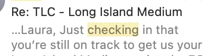 A screenshot of an email preview with the subject line “Re: TLC - Long Island Medium.” The visible message reads: “…Laura, Just checking in that you’re still on track to get us your…” The words “checking in” are highlighted.