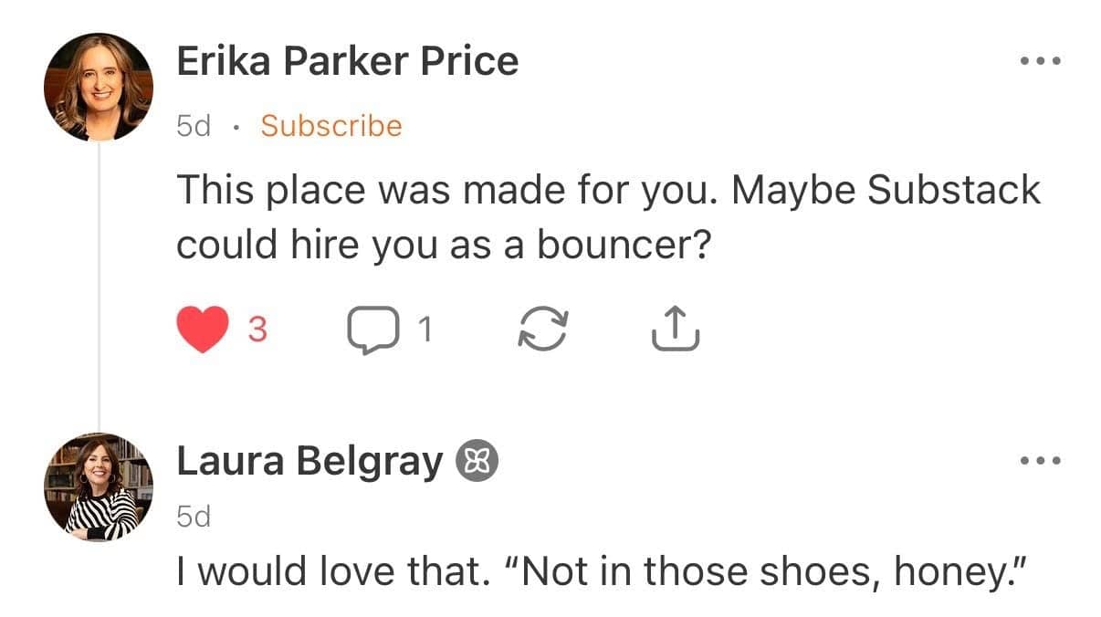 A screenshot of a conversation on Substack. Erika Parker Price comments, “This place was made for you. Maybe Substack could hire you as a bouncer?” Her comment has 3 likes and 1 reply. Below, Laura Belgray replies, “I would love that. ‘Not in those shoes, honey.’” Both profile photos are visible, and the Substack conversation interface shows the posts were made 5 days ago.