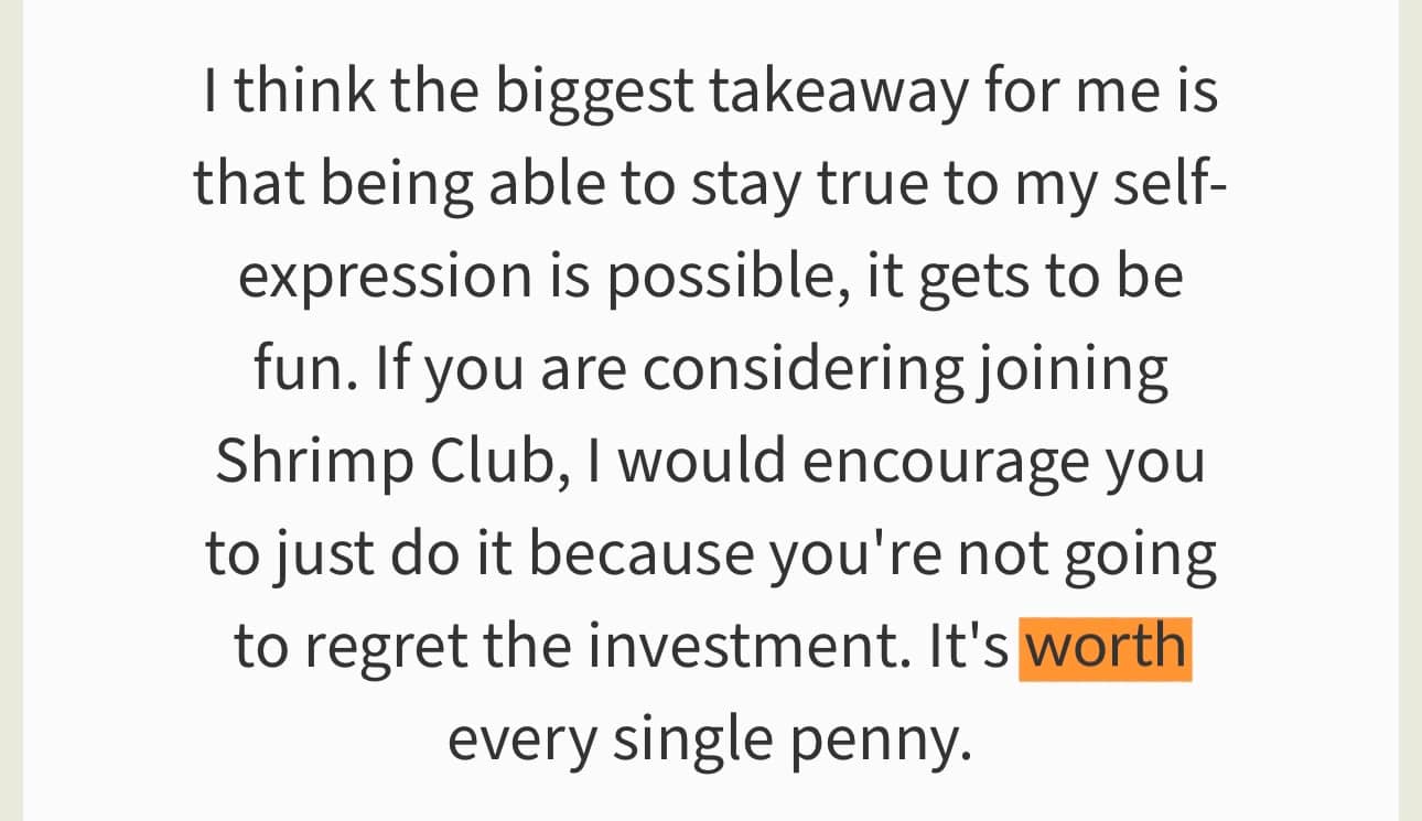 “I think the biggest takeaway for me is that being able to stay true to my self-expression is possible, it gets to be fun. If you are considering joining Shrimp Club, I would encourage you to just do it because you're not going to regret the investment. It's worth every single penny.” The word “worth” is highlighted in orange.