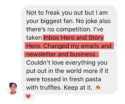 A message with a profile photo of a person in the bottom left corner. The message reads: "Not to freak you out but I am your biggest fan. No joke also there’s no competition. I’ve taken Inbox Hero and Story Hero. Changed my emails and newsletter and business. Couldn’t love everything you put out in the world more if it were tossed in fresh pasta with truffles. Keep at it. 🍝" A red heart emoji reaction is shown below the message. The middle portion of the text is highlighted in red.
