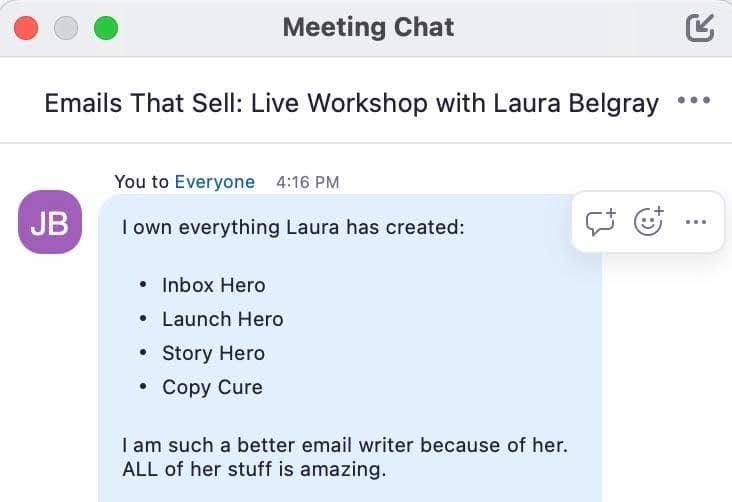 A screenshot of Jen Broxterman's comment in the live chat of Laura's workshop. It says. "I own everything Laura has created: Inbox Hero, Launch Hero, Story Hero, Copy Cure, I am such a better email writer because of her. ALL of her stuff is amazing."