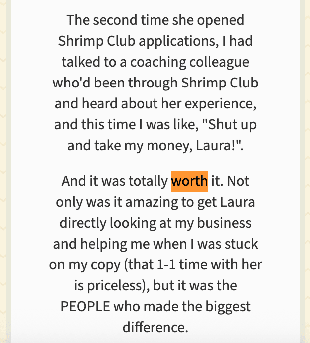 “The second time she opened Shrimp Club applications, I had talked to a coaching colleague who'd been through Shrimp Club and heard about her experience, and this time I was like, ‘Shut up and take my money, Laura!’. And it was totally worth it. Not only was it amazing to get Laura directly looking at my business and helping me when I was stuck on my copy (that 1-1 time with her is priceless), but it was the people who made the biggest difference.” The word “worth” is highlighted in orange, and “people” is capitalized for emphasis.