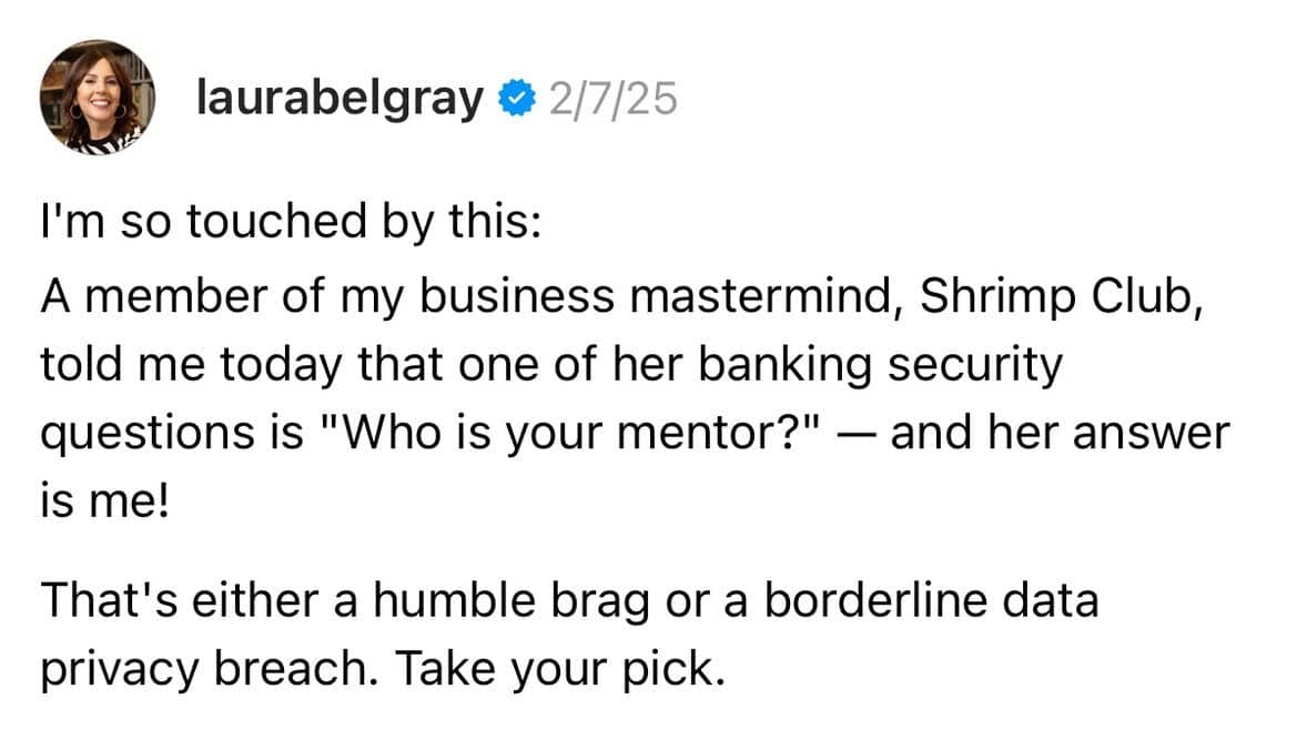 A screenshot of a Threads post by @laurabelgray, dated 2/7/25. The post reads: “I’m so touched by this: A member of my business mastermind, Shrimp Club, told me today that one of her banking security questions is ‘Who is your mentor?’ — and her answer is me! That’s either a humble brag or a borderline data privacy breach. Take your pick.” 