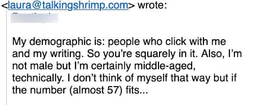 A screenshot of an email reply from Laura Belgray to a subscriber that says, "My demographic is: people who click with me and my writing. So you’re squarely in it. Also, I’m not male but I’m certainly middle-aged, technically. I don’t think of myself that way but if the number (almost 57) fits..."