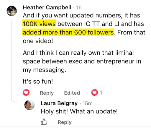 Facebook comment by Heather Campbell. She writes: “And if you want updated numbers, it has 100K views between IG TT and LI and has added more than 600 followers. From that one video! And I think I can really own that liminal space between exec and entrepreneur in my messaging. It’s so fun!” The phrases “100K views” and “added more than 600 followers” are highlighted in yellow. Laura Belgray replies, “Holy shit! What an update!”