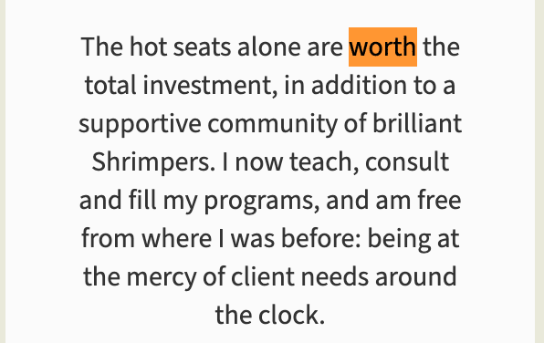 “The hot seats alone are worth the total investment, in addition to a supportive community of brilliant Shrimpers. I now teach, consult and fill my programs, and am free from where I was before: being at the mercy of client needs around the clock.” The word “worth” is highlighted in orange.