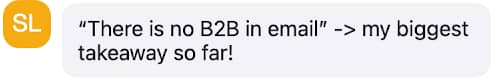 A chat message with a circular icon containing the initials "SL" in white on a yellow-orange background. The message reads: "‘There is no B2B in email’ -> my biggest takeaway so far!"