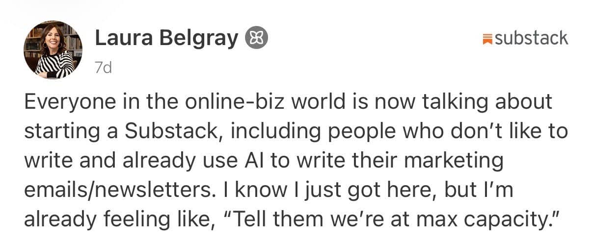 A screenshot of a Substack post by Laura Belgray, published 7 days ago. The post reads: “Everyone in the online-biz world is now talking about starting a Substack, including people who don’t like to write and already use AI to write their marketing emails/newsletters. I know I just got here, but I’m already feeling like, ‘Tell them we’re at max capacity.’” Laura’s profile photo appears beside her name, and the Substack logo is visible in the top-right corner.