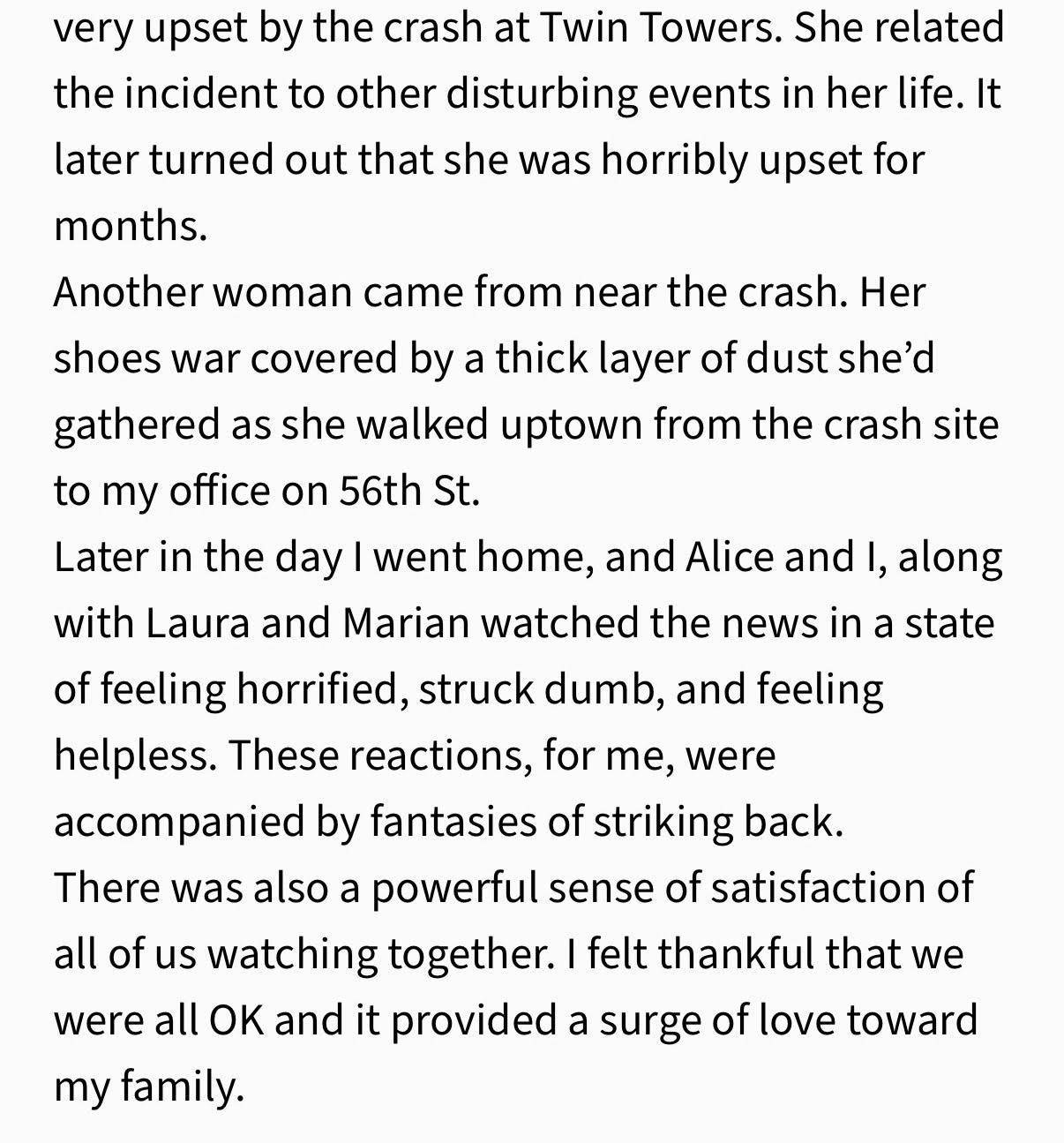 very upset by the crash at Twin Towers. She related the incident to other disturbing events in her life. It later turned out that she was horribly upset for months. Another woman came from near the crash. Her shoes war covered by a thick layer of dust she’d gathered as she walked uptown from the crash site to my office on 56th St. Later in the day I went home, and Alice and I, along with Laura and Marian watched the news in a state of feeling horrified, struck dumb, and feeling helpless. These reactions, for me, were accompanied by fantasies of striking back. There was also a powerful sense of satisfaction of all of us watching together. I felt thankful that we were all OK and it provided a surge of love toward my family.”