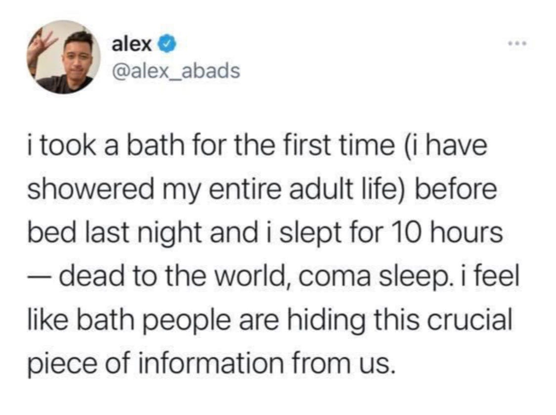 i took a bath for the first time (i have showered my entire adult life) before bed last night and i slept for 10 hours - dead to the world, coma sleep. i feel like bathpeople are hiding this crucial piece of information from us. 