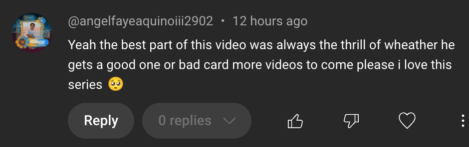 A positive comment "Yeah the best part of this video was always the thrill of weather he gets a good one or bad card more videos to come please I love this series"