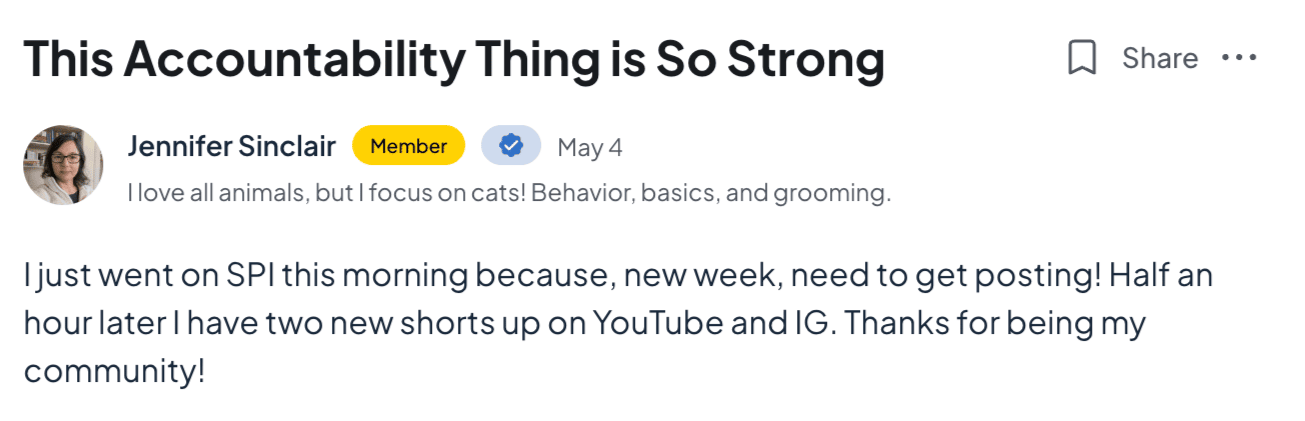 This Accountability Thing is So Strong  Jennifer Sinclair Member  May 4  I love all animals, but I focus on cats! Behavior, basics, and grooming.   Share  I just went on SPI this morning because, new week, need to get posting! Half an hour later I have two new shorts up on YouTube and IG. Thanks for being my community!