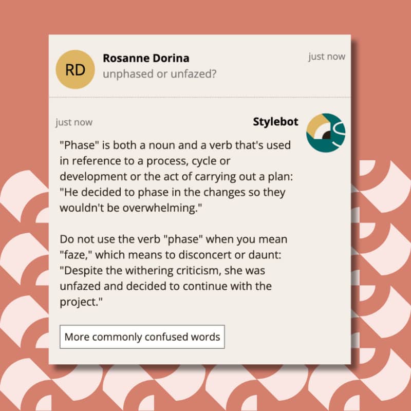 "Phase" is both a noun and a verb that's used in reference to a process, cycle or development or the act of carrying out a plan: "He decided to phase in the changes so they wouldn't be overwhelming." Do not use the verb "phase" when you mean "faze," which means to disconcert or daunt: "Despite the withering criticism, she was unfazed and decided to continue with the project."