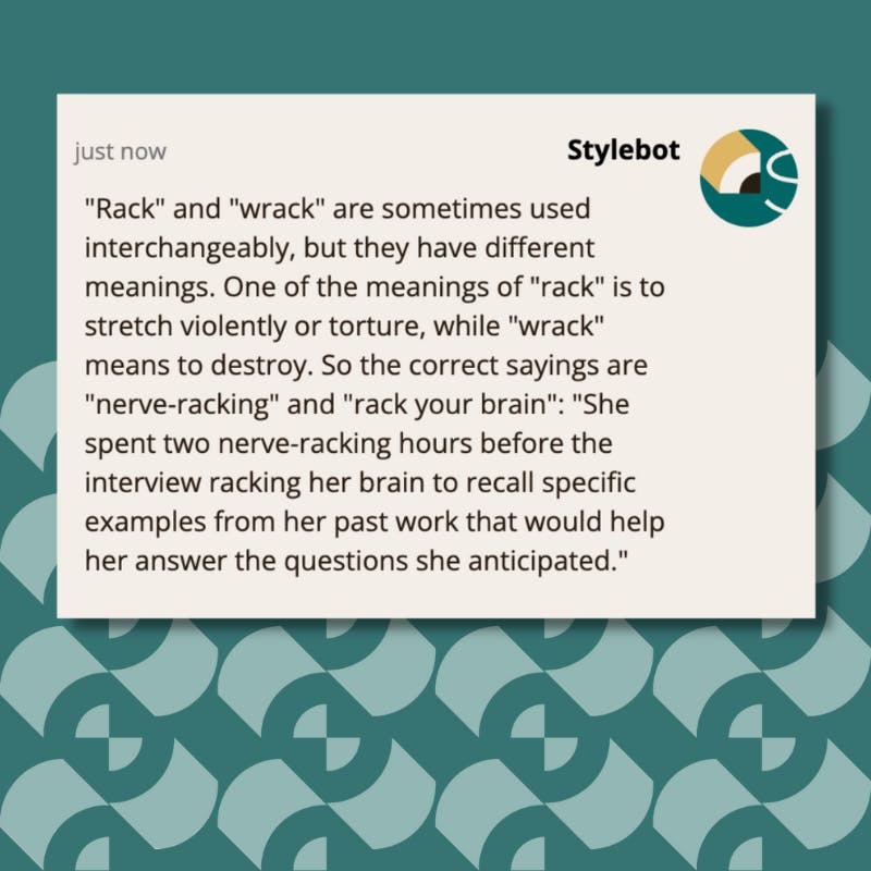 "Rack" and "wrack" are sometimes used interchangeably, but they have different meanings. One of the meanings of "rack" is to stretch violently or torture, while "wrack" means to destroy. So the correct sayings are "nerve-racking" and "rack your brain": "She spent two nerve-racking hours before the interview racking her brain to recall specific examples from her past work that would help her answer the questions she anticipated."