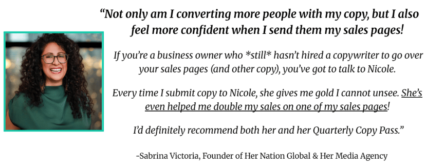 "Not only am I converting more people with my copy, but I also feel more confident when I send them my sales pages! If you're a business owner who *still* hasn't hired a copywriter to gove over your sales pages (and other copy), you've got to talk to Nicole. Every time I submit copy to her, she gives me gold I cannot unsee. She's even helped me double my sales on one of my sales pages! I'd definitely recommend her and her Quarterly Copy Pass."