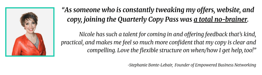 Testimonial that reads: "As someone who is constantly tweaking my offers, website, and copy, joining the Quarterly Copy Pass was a total no-brainer. Nicole has such a talent for coming in and offering feedback that's kind, practical, and makes me feel so much more confident that my copy is clear and compelling. Love the flexible structure on when/how I get help, too!"