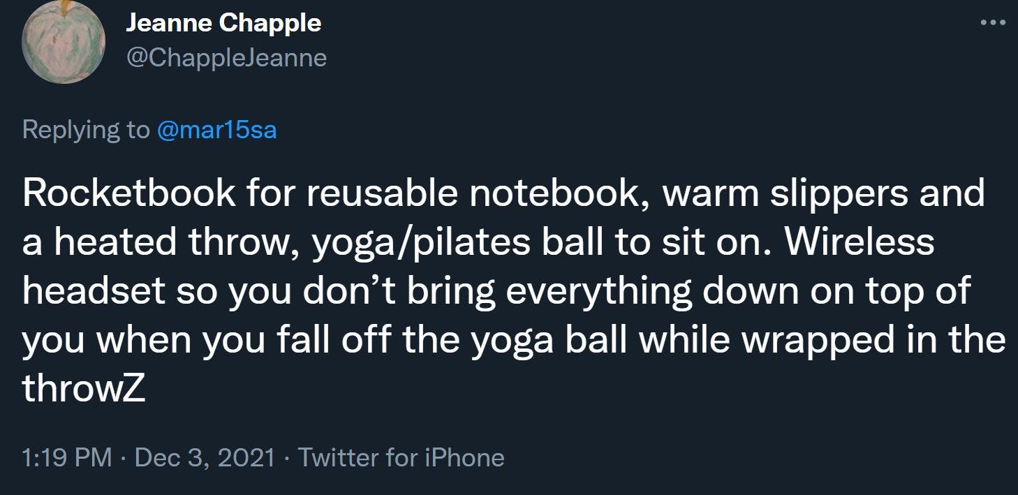 Rocketbook for reusable notebook, warm slippers and a heated throw, yoga/pilates ball to sit on. Wireless headset so you don’t bring everything down on top of you when you fall off the yoga ball while wrapped in the throwZ