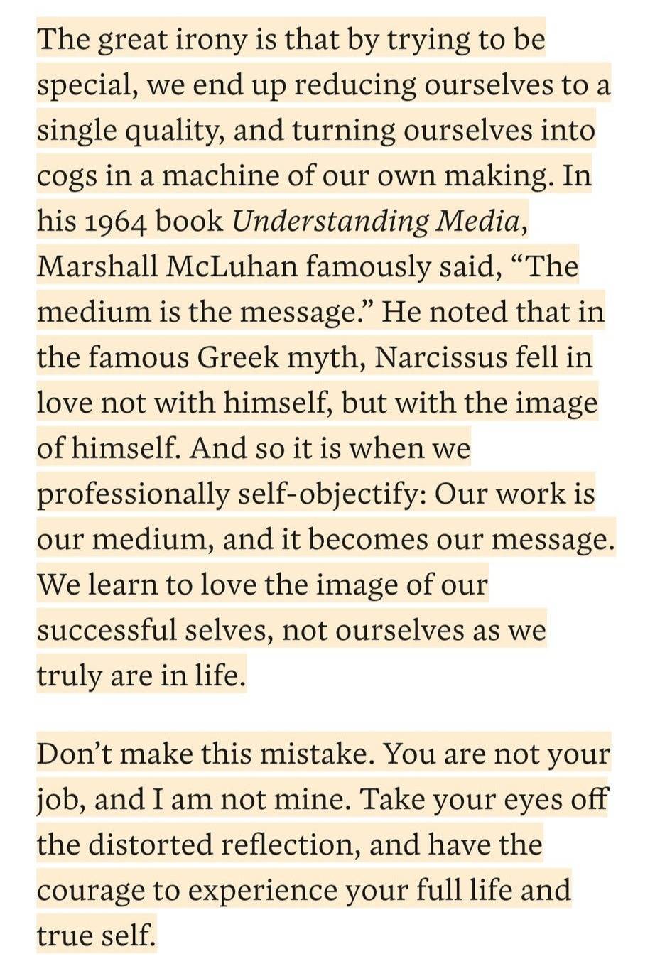  The great irony is that by trying to be special, we end up reducing ourselves to a single quality, and turning ourselves into cogs in a machine of our own making. In his 1964 book Understanding Media, Marshall McLuhan famously said, “The medium is the message.” He noted that in the famous Greek myth, Narcissus fell in love not with himself, but with the image of himself. And so it is when we professionally self-objectify: Our work is our medium, and it becomes our message. We learn to love the image of our successful selves, not ourselves as we truly are in life.  Don’t make this mistake. You are not your job, and I am not mine. Take your eyes off the distorted reflection, and have the courage to experience your full life and true self.