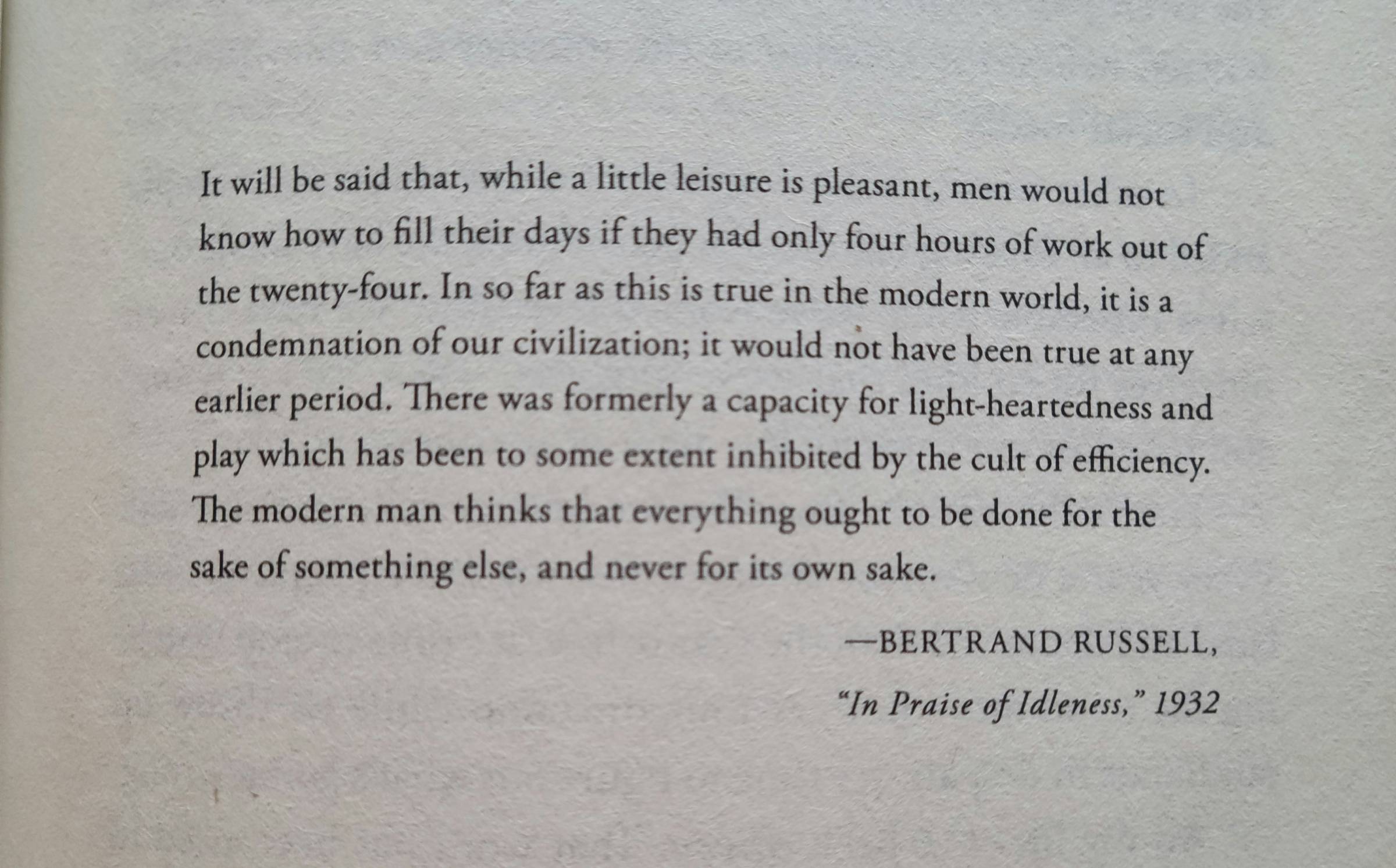 "It will be said that, while a little leisure is pleasant, men would know how to fill their days if they had only four hours of work out of the twenty-four. In so far as this is true in the modern world, it is a condemnation of our civilization; it would not have been true at any earlier period. There was formerly a capacity for light-heartedness and play which has been to some extent inhibited by the cult of efficiency. The modern man thinks that everything ought to be done for the sake of something else, and never for its own sake." Bertrand Russell, In Praise of Idleness, 1932