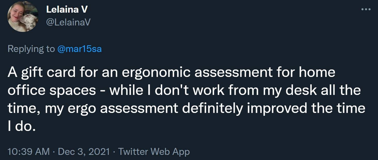 A gift card for an ergonomic assessment for home office spaces - while I don't work from my desk all the time, my ergo assessment definitely improved the time I do.