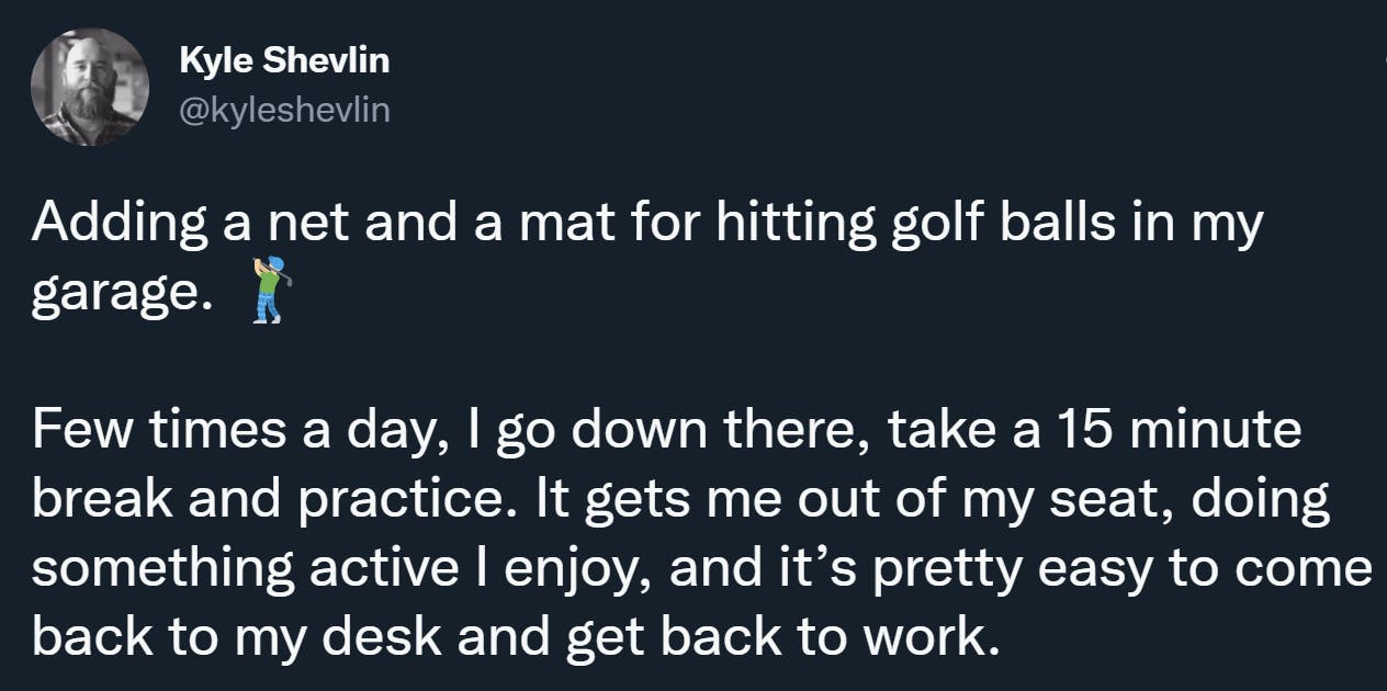 Adding a net and a mat for hitting golf balls in my garage.  Few times a day, I go down there, take a 15 minute break and practice. It gets me out of my seat, doing something active I enjoy, and it’s pretty easy to come back to my desk and get back to work.