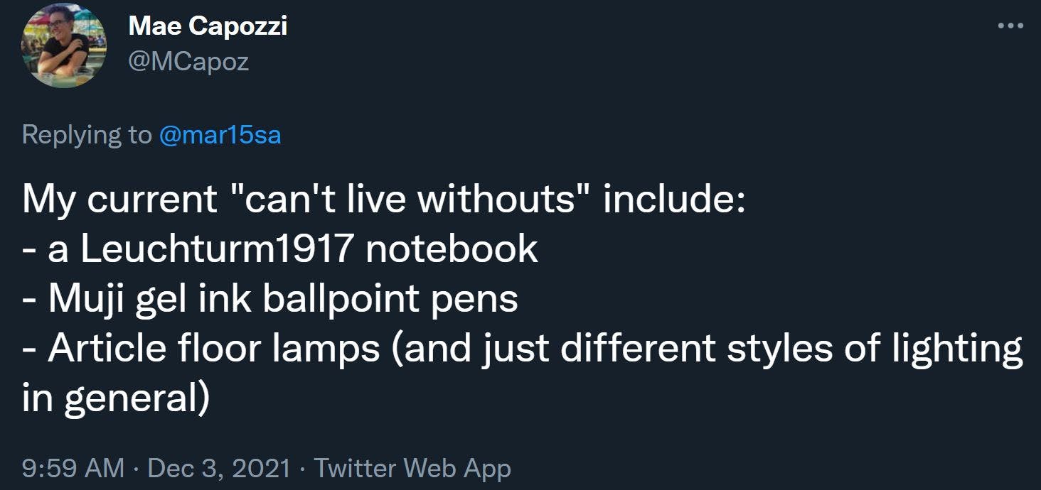 My current "can't live withouts" include: - a Leuchturm1917 notebook - Muji gel ink ballpoint pens - Article floor lamps (and just different styles of lighting in general)
