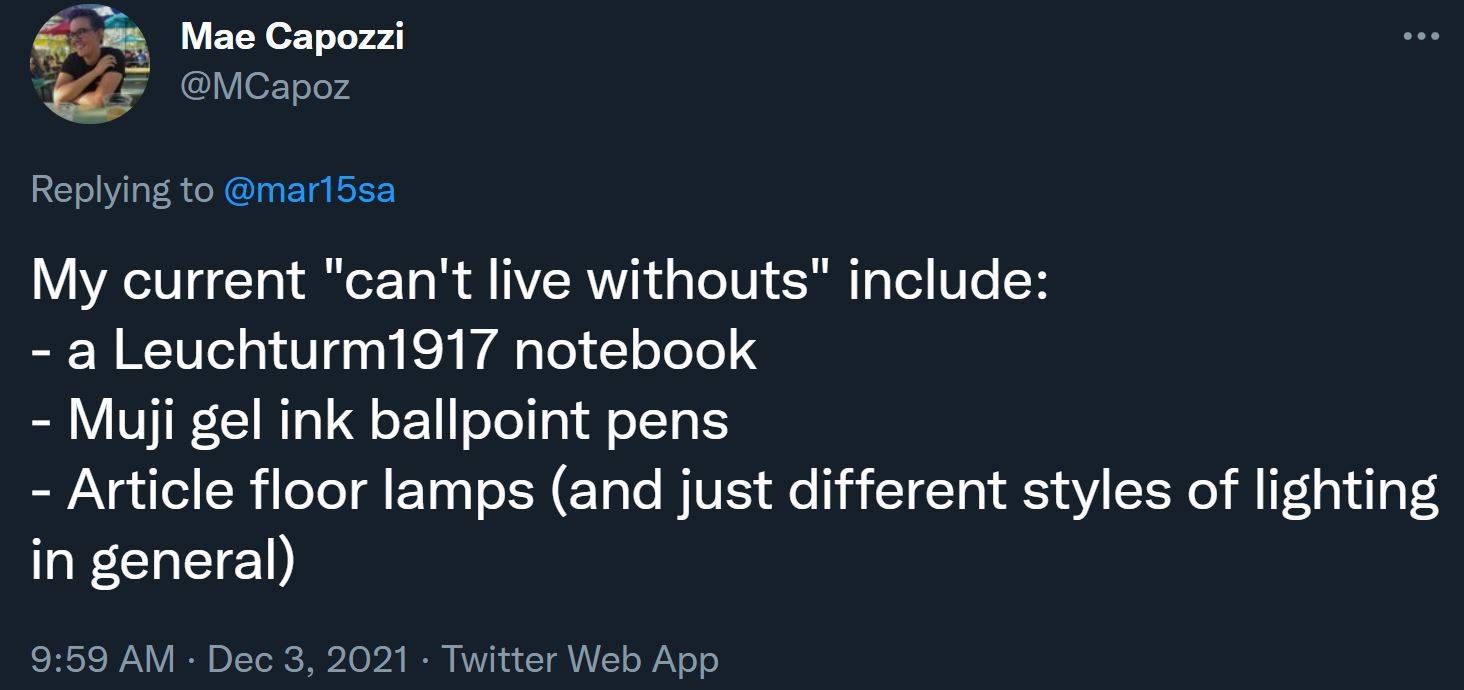 My current "can't live withouts" include: - a Leuchturm1917 notebook - Muji gel ink ballpoint pens - Article floor lamps (and just different styles of lighting in general)