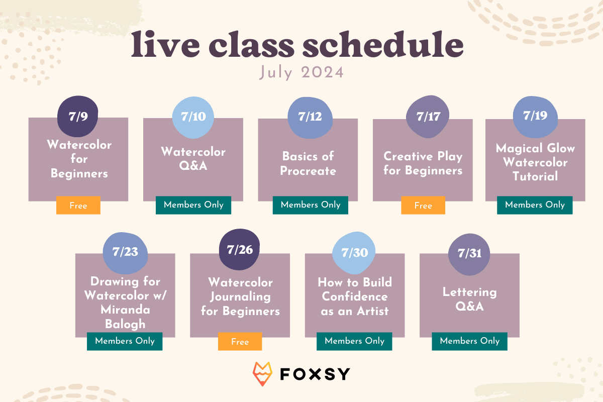 live class schedule July 2024  7/9 Watercolor for Beginners Free  7/10 Watercolor Q&A Members Only  7/12 Basics of Procreate Members Only  7/17 Creative Play for Beginners Free  7/19 Magical Glow Watercolor Tutorial Members Only  7/23 Drawing for Watercolor w/ Miranda Balogh Members Only  7/26 Watercolor Journaling for Beginners Free  7/30 How to Build Confidence as an Artist Members Only  7/31 Lettering Q&A Members Only  Foxsy