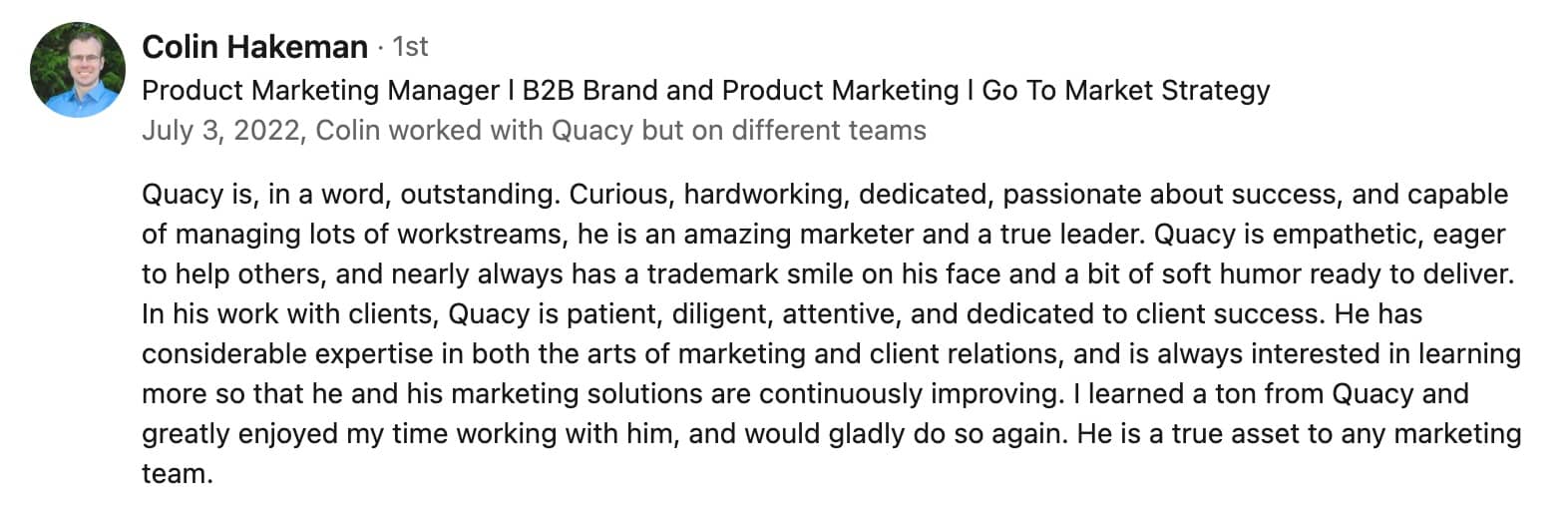 Colin Hakeman · 1st First degree connection Product Marketing Manager l B2B Brand and Product Marketing l Go To Market StrategyProduct Marketing Manager l B2B Brand and Product Marketing l Go To Market Strategy July 3, 2022, Colin worked with Quacy but on different teamsJuly 3, 2022, Colin worked with Quacy but on different teams Quacy is, in a word, outstanding. Curious, hardworking, dedicated, passionate about success, and capable of managing lots of workstreams, he is an amazing marketer and a true leader. Quacy is empathetic, eager to help others, and nearly always has a trademark smile on his face and a bit of soft humor ready to deliver. In his work with clients, Quacy is patient, diligent, attentive, and dedicated to client success. He has considerable expertise in both the arts of marketing and client relations, and is always interested in learning more so that he and his marketing solutions are continuously improving. I learned a ton from Quacy and greatly enjoyed my time working with him, and would gladly do so again. He is a true asset to any marketing team.