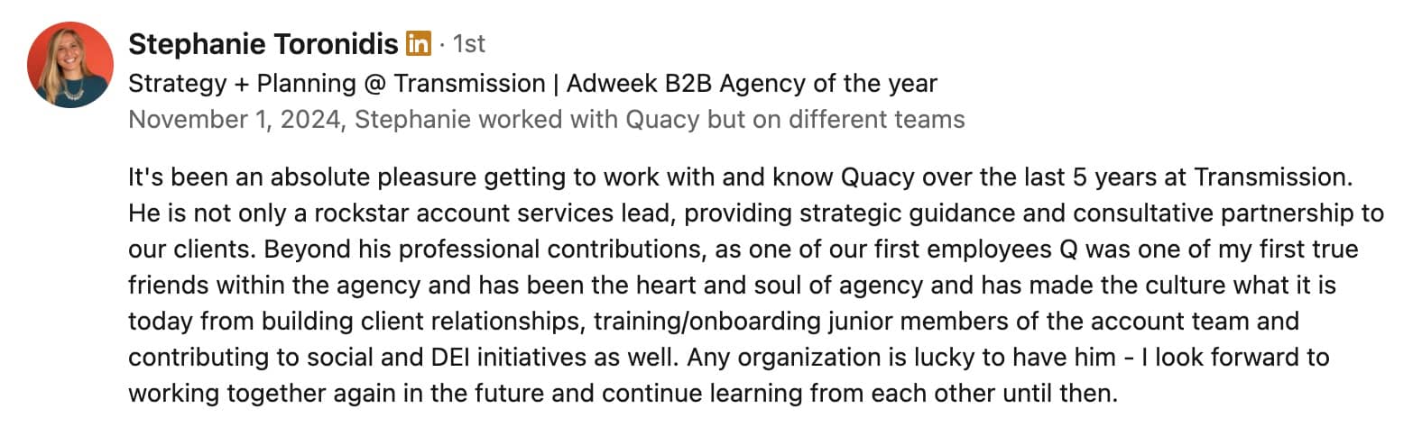 Stephanie Toronidis  · 1st First degree connection Strategy + Planning @ Transmission | Adweek B2B Agency of the yearStrategy + Planning @ Transmission | Adweek B2B Agency of the year November 1, 2024, Stephanie worked with Quacy but on different teamsNovember 1, 2024, Stephanie worked with Quacy but on different teams It's been an absolute pleasure getting to work with and know Quacy over the last 5 years at Transmission. He is not only a rockstar account services lead, providing strategic guidance and consultative partnership to our clients. Beyond his professional contributions, as one of our first employees Q was one of my first true friends within the agency and has been the heart and soul of agency and has made the culture what it is today from building client relationships, training/onboarding junior members of the account team and contributing to social and DEI initiatives as well. Any organization is lucky to have him - I look forward to working together again in the future and continue learning from each other until then.