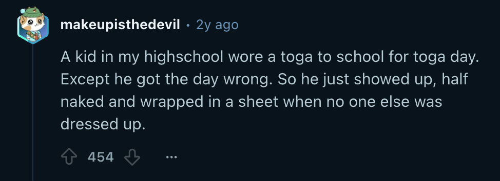 Reddit screenshot. "A kid in my high school wore a toga to school for Toga Day, except he got the day wrong. He just showed up half naked and wrapped in a sheet when no one else was dressed up. "