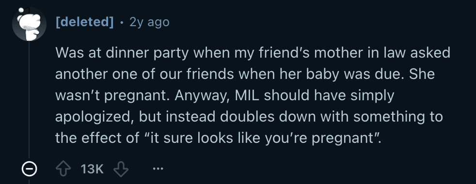 Reddit screenshot. "Was at a dinner party when my friend's mother-in-law asked one of our friends when her baby was due. She wasn't pregnant. Anyway, the mother-in-law should have simply apologized, but instead doubles down with something to the effect of, "It sure looks like you're pregnant." 