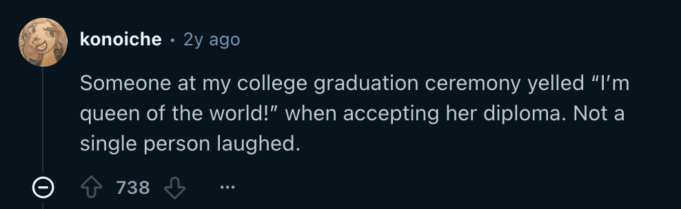 Reddit screenshot. "Someone at my college graduation yelled "I'm queen of the world" when accepting her diploma. Not a single person laughed."