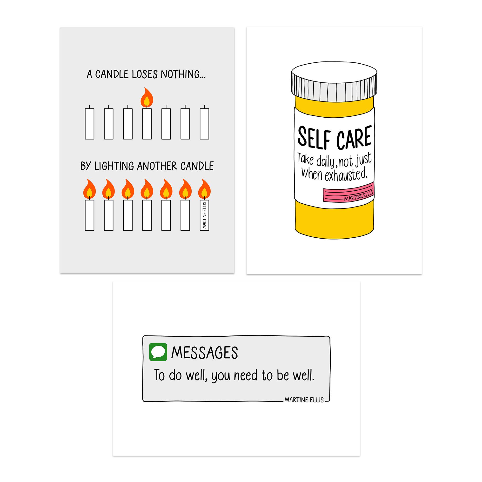 A product image featuring three illustrated postcard prints by Martine Ellis, available as physical or digital prints. 	1.	Top Left Print: A grey background with nine candles. One candle at the top is lit, with the text “A candle loses nothing… by lighting another candle.” 	2.	Top Right Print: A hand-drawn yellow medicine bottle labeled “SELF CARE.” The text reads, “Take daily, not just when exhausted,” with a small pink label underneath. 	3.	Bottom Print: A speech bubble styled like a text message, with a green message icon. The text reads, “To do well, you need to be well.”  The designs are minimalist, with bold black lines and pops of yellow, orange, pink, and green, conveying themes of wellbeing, self-care, and balance.