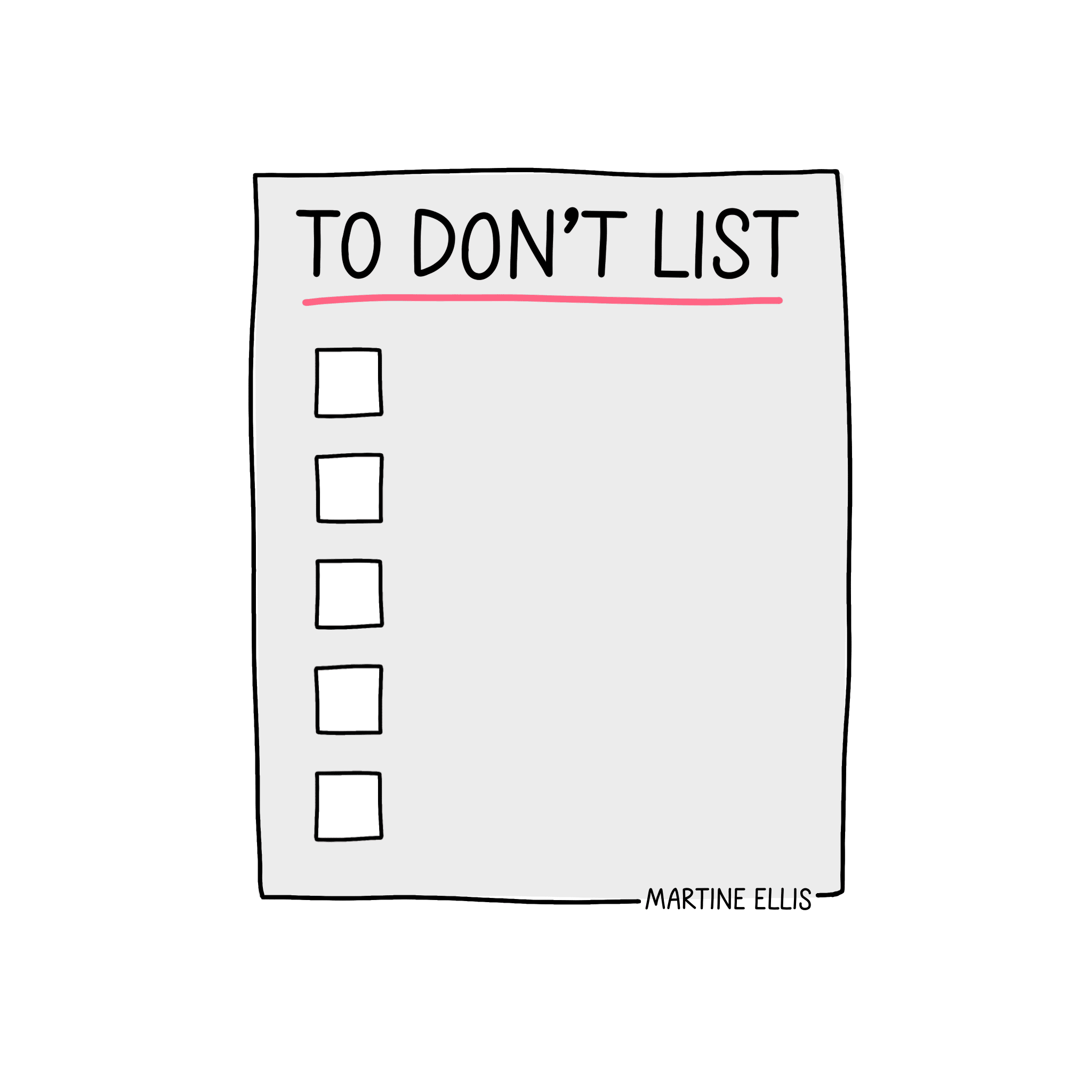 A hand-drawn doodle of a “To-Don’t List” with a light grey background. The title “TO DON’T LIST” is written in bold, black uppercase letters and underlined with a pink line. Below the title are five empty checkbox squares arranged vertically on the left side. The artist’s name, “Martine Ellis,” is written in small black text at the bottom right corner. The doodle has a clean, minimalist style with subtle use of colour, conveying a sense of simplicity and focus.