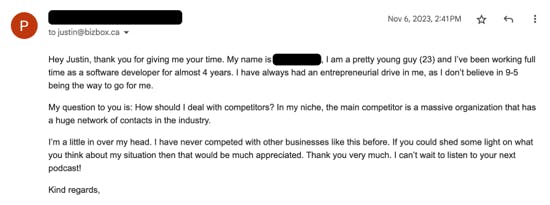 "Hey Justin, thank you for giving me your time. My name is (redacted), I am a pretty young guy (23) and I've been working full time as a software developer for almost 4 years. I have always had an entrepreneurial drive in me, as I don't believe in 9-5 being the way to go for me.  My question to you is: How should I deal with competitors? In my niche, the main competitor is a massive organization that has a huge network of contacts in the industry.  I'm a little in over my head. I have never competed with other businesses like this before. If you could shed some light on what you think about my situation then that would be much appreciated. Thank you very much. I can't wait to listen to your next podcast!  Kind regards,"