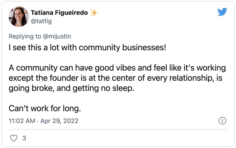 I see this a lot with community businesses!  A community can have good vibes and feel like it's working except the founder is at the center of every relationship, is going broke, and getting no sleep.   Can't work for long.